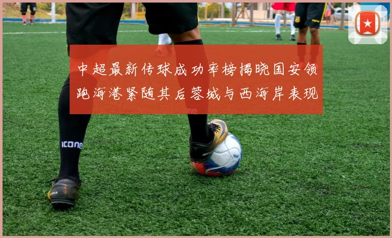 中超最新传球成功率榜揭晓国安领跑海港紧随其后蓉城与西海岸表现不俗