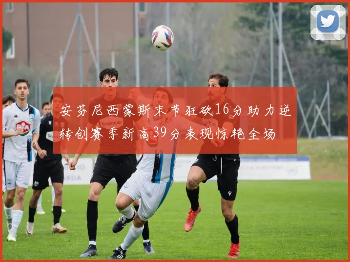 安芬尼西蒙斯末节狂砍16分助力逆转创赛季新高39分表现惊艳全场