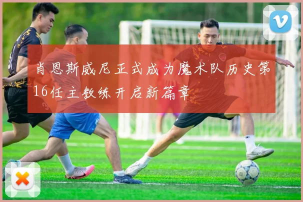 肖恩斯威尼正式成为魔术队历史第16任主教练开启新篇章