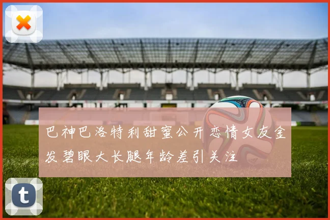巴神巴洛特利甜蜜公开恋情女友金发碧眼大长腿年龄差引关注