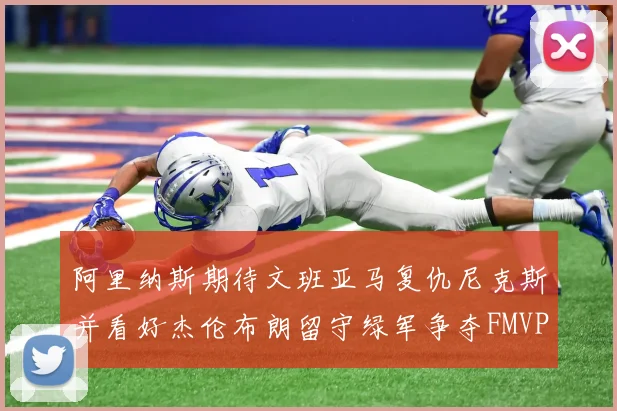 阿里纳斯期待文班亚马复仇尼克斯并看好杰伦布朗留守绿军争夺FMVP