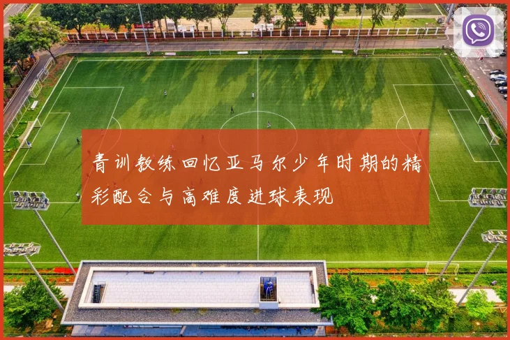 青训教练回忆亚马尔少年时期的精彩配合与高难度进球表现