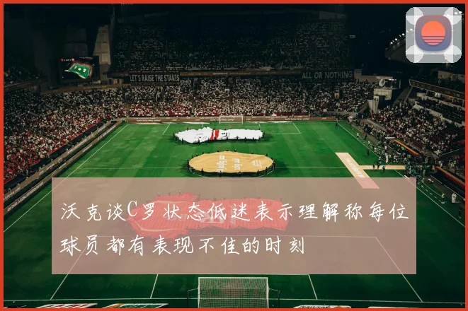 沃克谈C罗状态低迷表示理解称每位球员都有表现不佳的时刻
