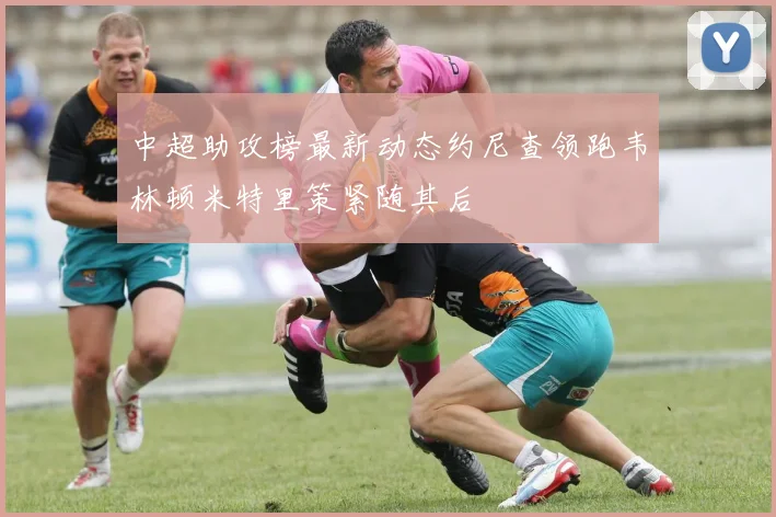 中超助攻榜最新动态约尼查领跑韦林顿米特里策紧随其后