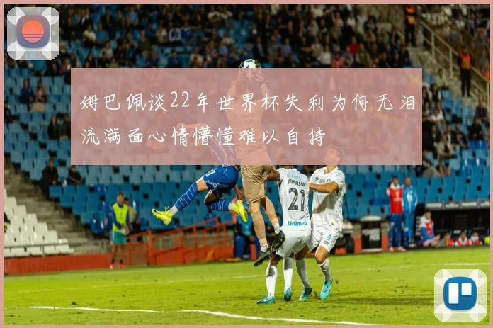 姆巴佩谈22年世界杯失利为何无泪流满面心情懵懂难以自持