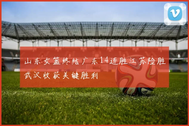 山东女篮终结广东14连胜江苏险胜武汉收获关键胜利