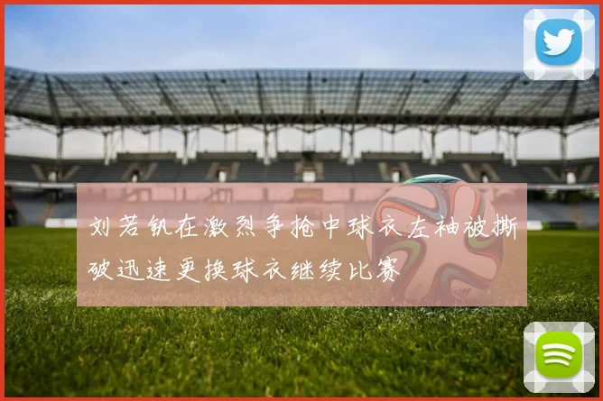 刘若钒在激烈争抢中球衣左袖被撕破迅速更换球衣继续比赛