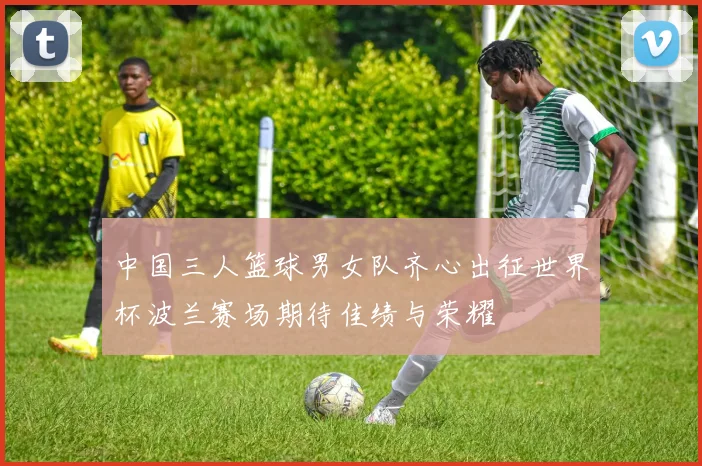 中国三人篮球男女队齐心出征世界杯波兰赛场期待佳绩与荣耀