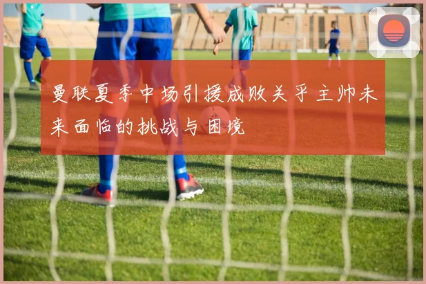 曼联夏季中场引援成败关乎主帅未来面临的挑战与困境
