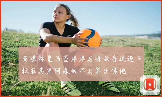 英媒称皇马签库库后将放弃追逐卡拉菲奥里阿森纳不打算出售他