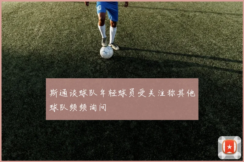 斯通谈球队年轻球员受关注称其他球队频频询问