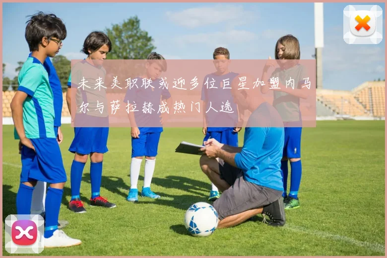 未来美职联或迎多位巨星加盟内马尔与萨拉赫成热门人选