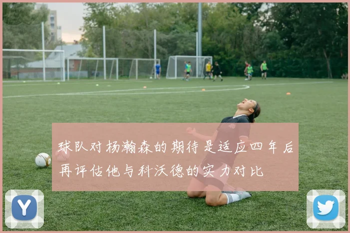 球队对杨瀚森的期待是适应四年后再评估他与科沃德的实力对比