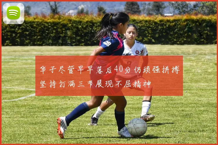 华子尽管早早落后40分仍顽强拼搏坚持打满三节展现不屈精神